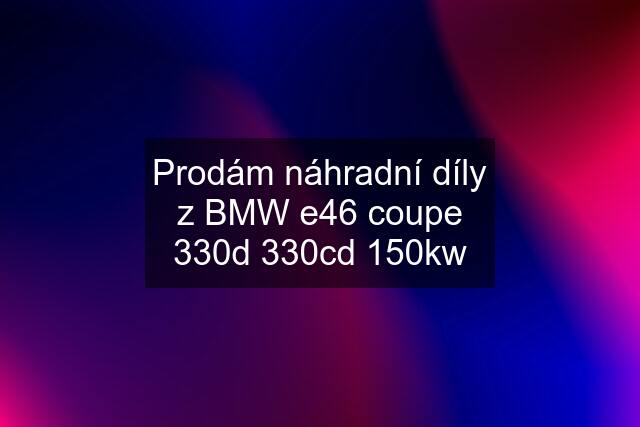 Prodám náhradní díly z BMW e46 coupe 330d 330cd 150kw