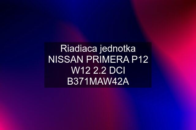 Riadiaca jednotka NISSAN PRIMERA P12 W12 2.2 DCI B371MAW42A