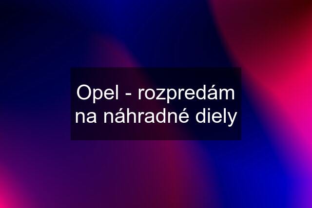 Opel - rozpredám na náhradné diely