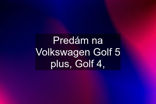 Predám na Volkswagen Golf 5 plus, Golf 4,