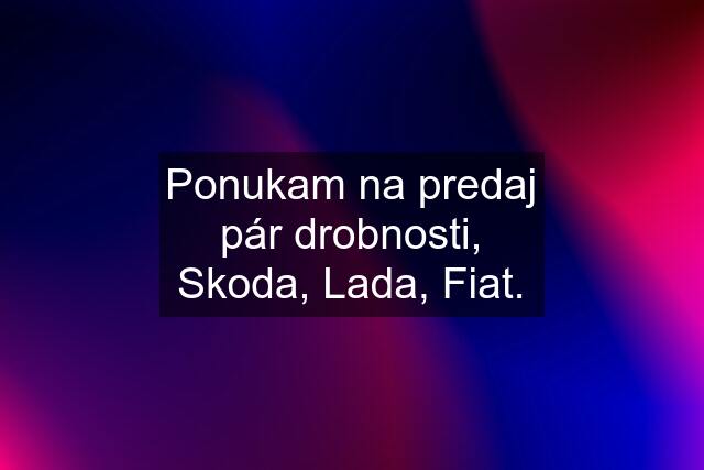 Ponukam na predaj pár drobnosti, Skoda, Lada, Fiat.