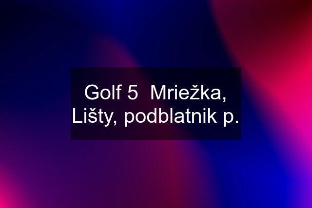 Golf 5  Mriežka, Lišty, podblatnik p.