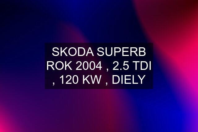 SKODA SUPERB ROK 2004 , 2.5 TDI , 120 KW , DIELY