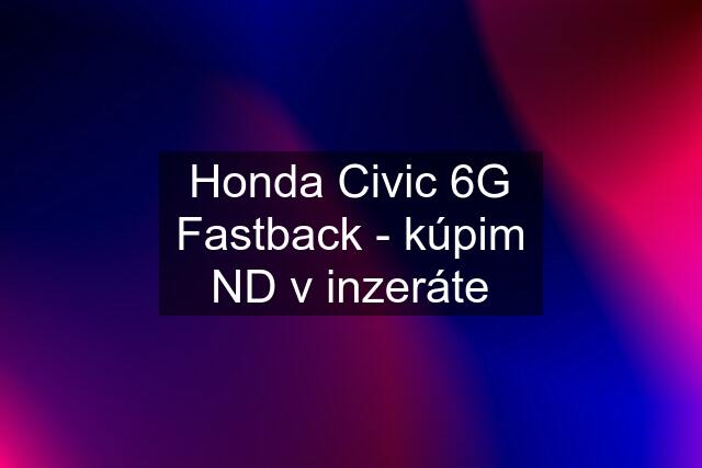 Honda Civic 6G Fastback - kúpim ND v inzeráte