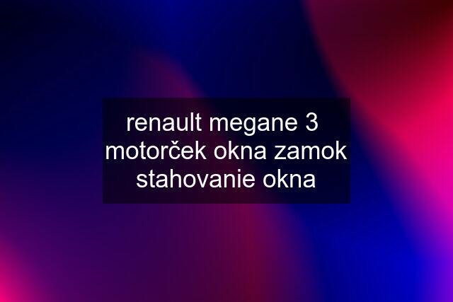 renault megane 3  motorček okna zamok stahovanie okna