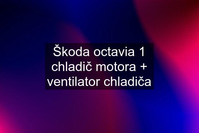 Škoda octavia 1 chladič motora + ventilator chladiča