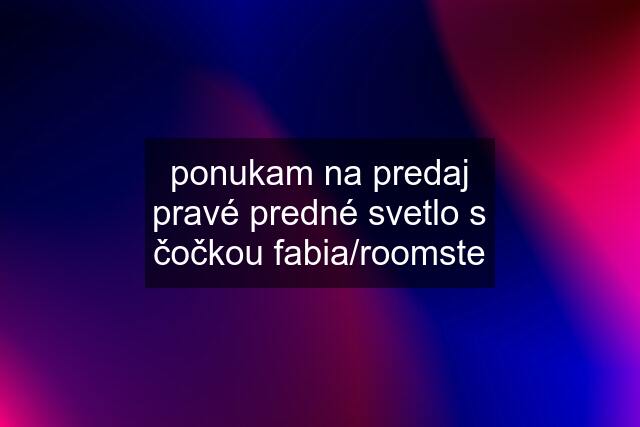 ponukam na predaj pravé predné svetlo s čočkou fabia/roomste