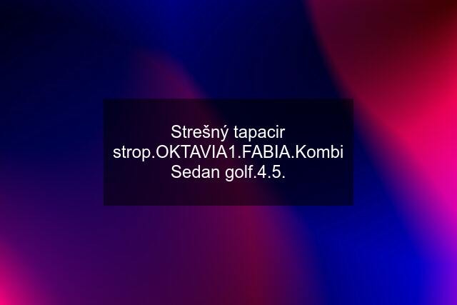 Strešný tapacir strop.OKTAVIA1.FABIA.Kombi Sedan golf.4.5.