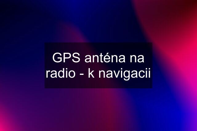 GPS anténa na radio - k navigacii