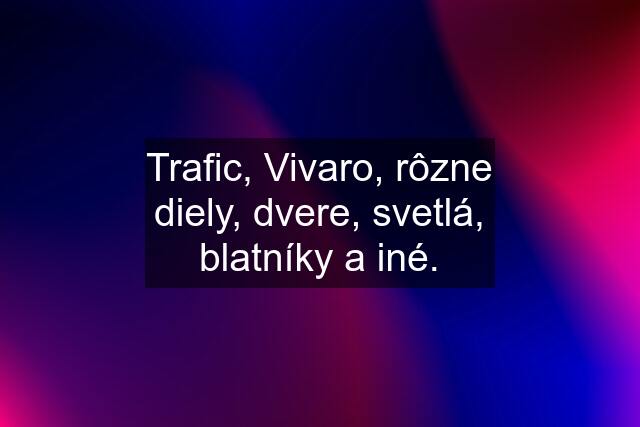 Trafic, Vivaro, rôzne diely, dvere, svetlá, blatníky a iné.