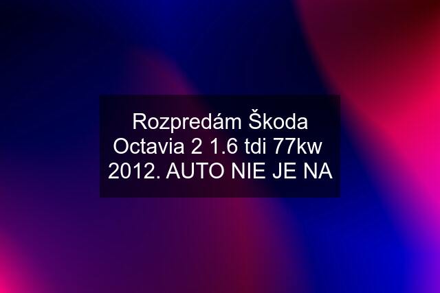 Rozpredám Škoda Octavia 2 1.6 tdi 77kw  2012. AUTO NIE JE NA