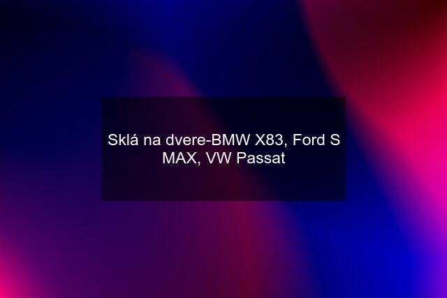 Sklá na dvere-BMW X83, Ford S MAX, VW Passat