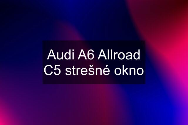 Audi A6 Allroad C5 strešné okno