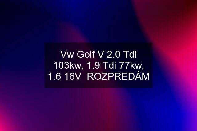 Vw Golf V 2.0 Tdi 103kw, 1.9 Tdi 77kw, 1.6 16V ROZPREDÁM