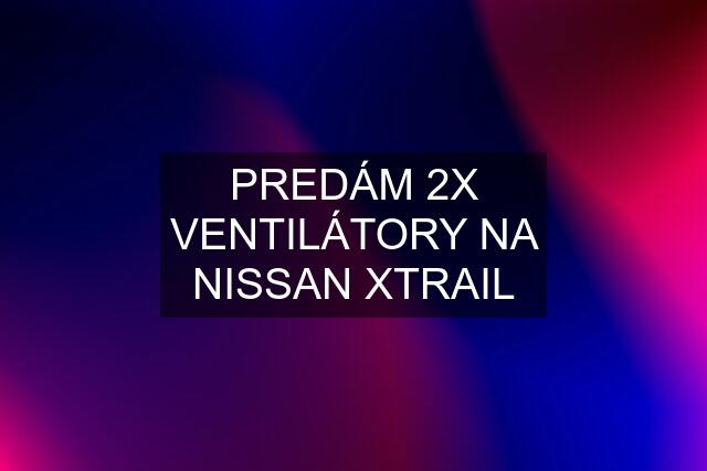 PREDÁM 2X VENTILÁTORY NA NISSAN XTRAIL