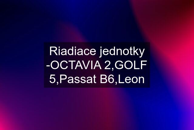 Riadiace jednotky -OCTAVIA 2,GOLF 5,Passat B6,Leon