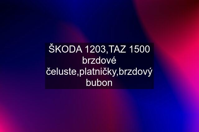 ŠKODA 1203,TAZ 1500 brzdové čeluste,platničky,brzdový bubon