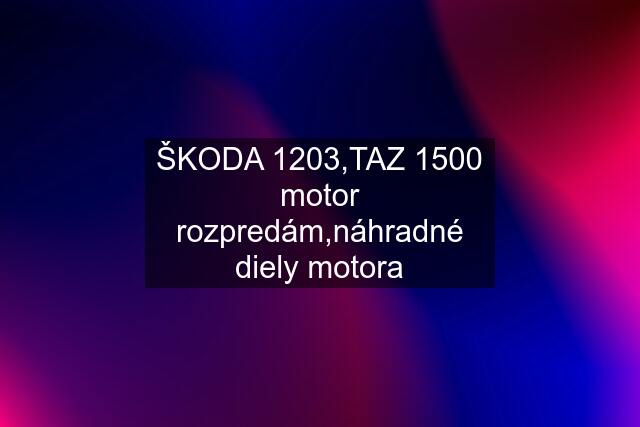 ŠKODA 1203,TAZ 1500 motor rozpredám,náhradné diely motora