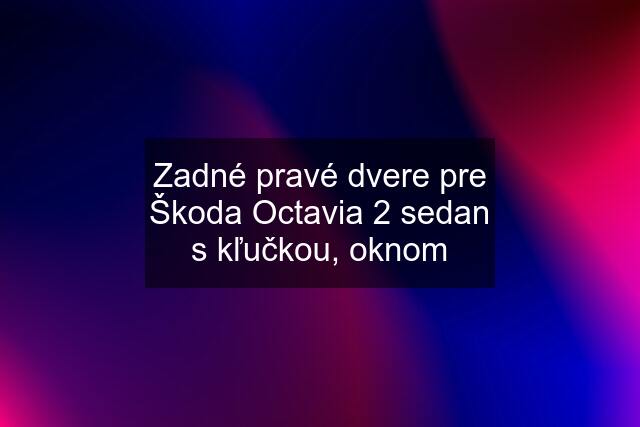 Zadné pravé dvere pre Škoda Octavia 2 sedan s kľučkou, oknom