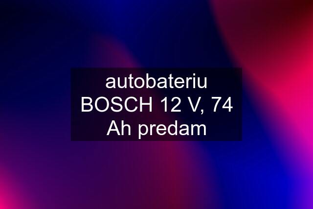 autobateriu BOSCH 12 V, 74 Ah predam