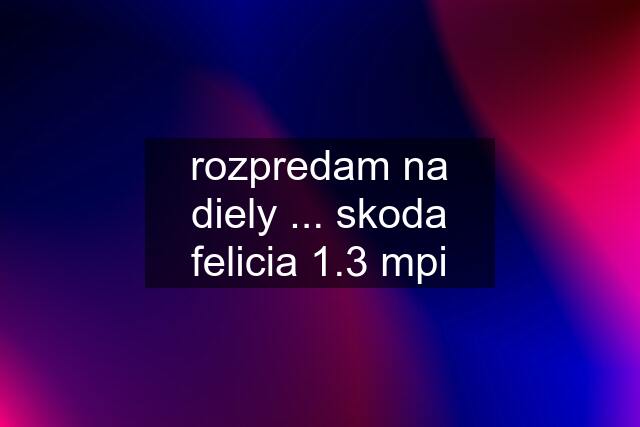 rozpredam na diely ... skoda felicia 1.3 mpi