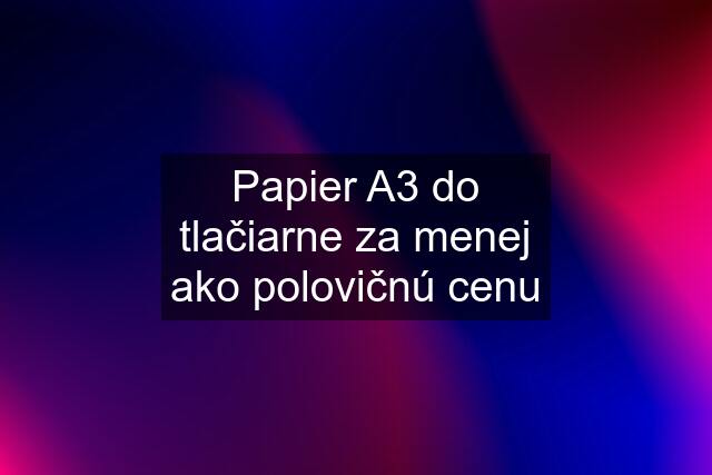 Papier A3 do tlačiarne za menej ako polovičnú cenu