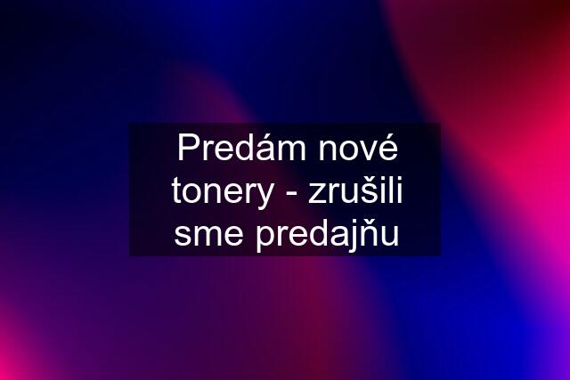 Predám nové tonery - zrušili sme predajňu