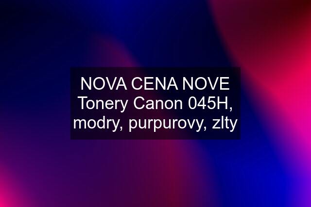 NOVA CENA NOVE Tonery Canon 045H, modry, purpurovy, zlty