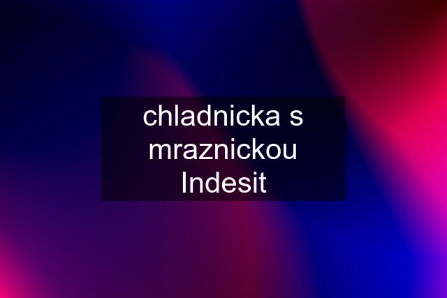 chladnicka s mraznickou Indesit