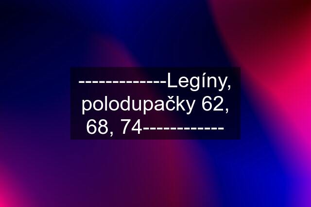 -------------Legíny, polodupačky 62, 68, 74------------