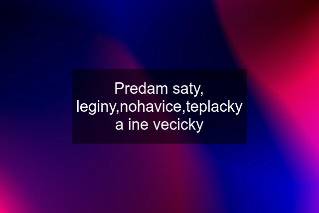 Predam saty, leginy,nohavice,teplacky a ine vecicky