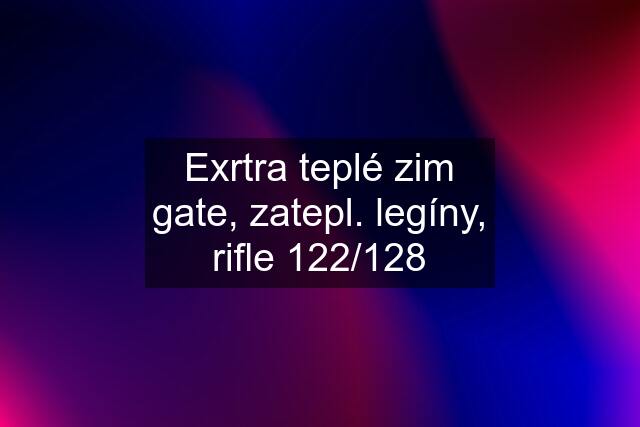 Exrtra teplé zim gate, zatepl. legíny, rifle 122/128