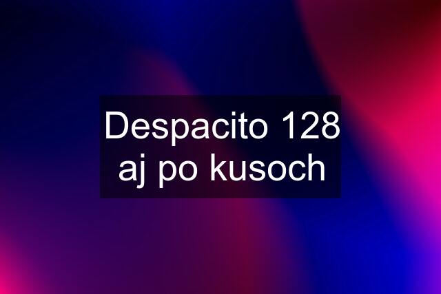 Despacito 128 aj po kusoch