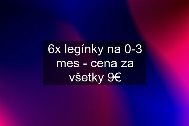 6x legínky na 0-3 mes - cena za všetky 9€