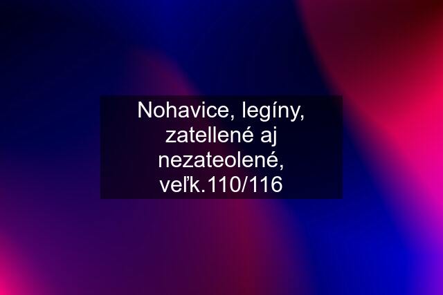 Nohavice, legíny, zatellené aj nezateolené, veľk.110/116