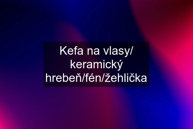 Kefa na vlasy/ keramický hrebeň/fén/žehlička