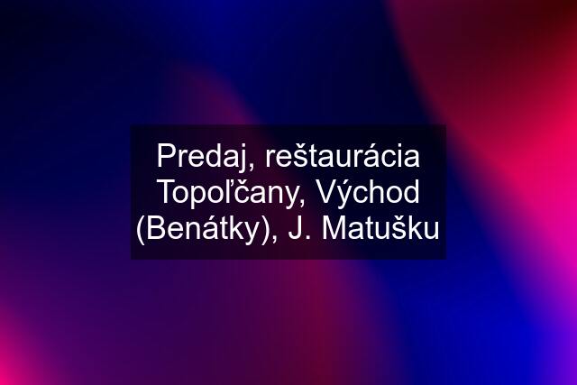 Predaj, reštaurácia Topoľčany, Východ (Benátky), J. Matušku