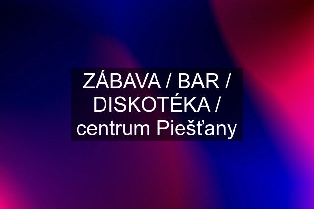 ZÁBAVA / BAR / DISKOTÉKA / centrum Piešťany