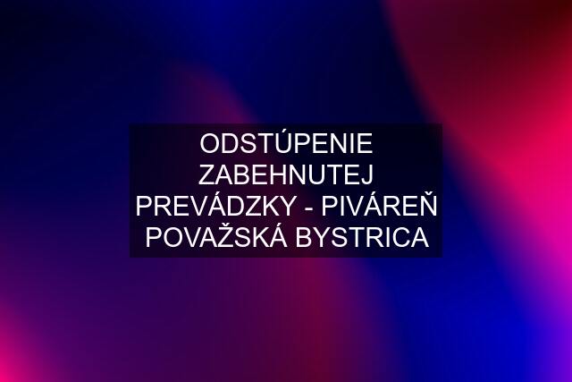 ODSTÚPENIE ZABEHNUTEJ PREVÁDZKY - PIVÁREŇ POVAŽSKÁ BYSTRICA