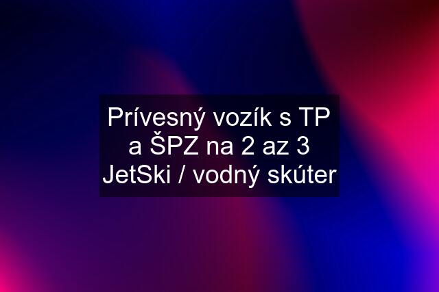 Prívesný vozík s TP a ŠPZ na 2 az 3 JetSki / vodný skúter