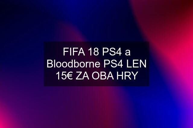 FIFA 18 PS4 a Bloodborne PS4 LEN 15€ ZA OBA HRY