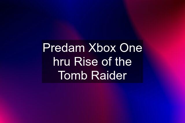 Predam Xbox One hru Rise of the Tomb Raider