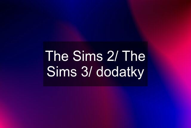 The Sims 2/ The Sims 3/ dodatky