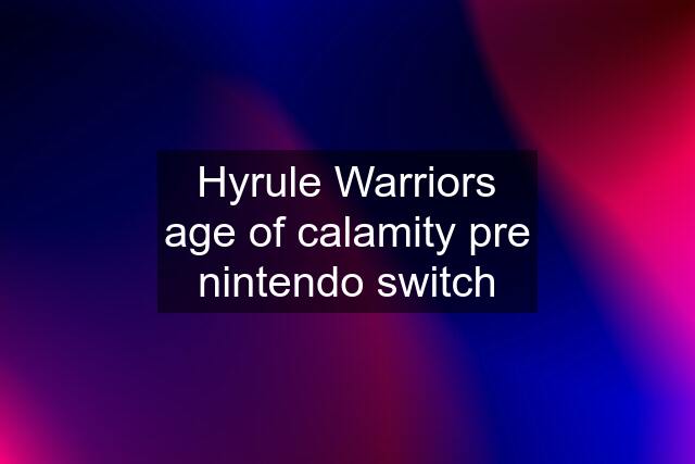 Hyrule Warriors age of calamity pre nintendo switch