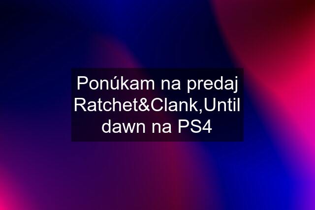 Ponúkam na predaj Ratchet&Clank,Until dawn na PS4