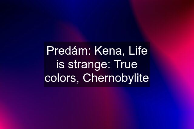 Predám: Kena, Life is strange: True colors, Chernobylite