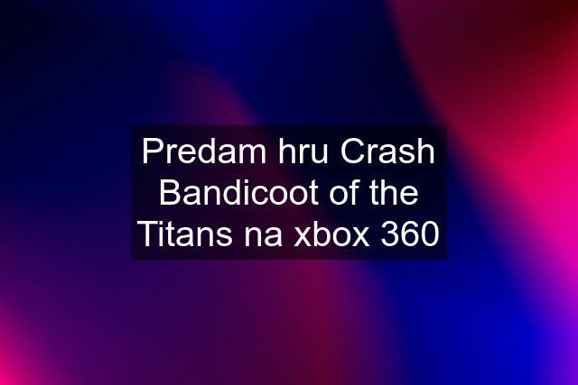 Predam hru Crash Bandicoot of the Titans na xbox 360