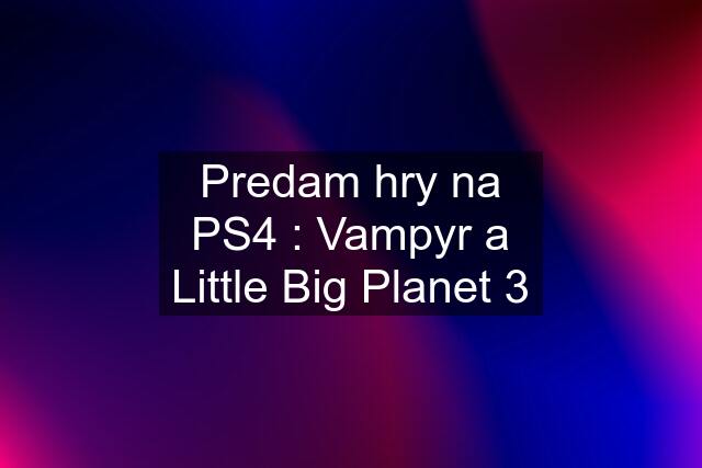 Predam hry na PS4 : Vampyr a Little Big Planet 3