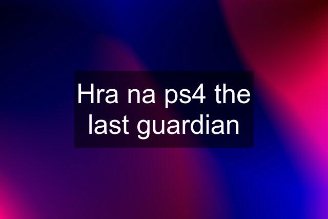 Hra na ps4 the last guardian