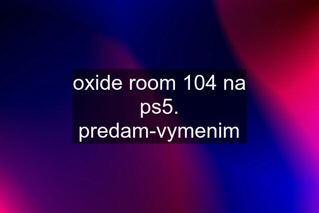 oxide room 104 na ps5. predam-vymenim